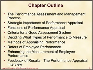 Copyright © Houghton Mifflin Company. All rights reserved. 10–2
Chapter Outline
• The Performance Assessment and Management
Process
• Strategic Importance of Performance Appraisal
• Functions of Performance Appraisal
• Criteria for a Good Assessment System
• Deciding What Types of Performance to Measure
• Methods of Appraising Performance
• Raters of Employee Performance
• Enhancing the Measurement of Employee
Performance
• Feedback of Results: The Performance Appraisal
Interview
 