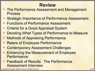 Copyright © Houghton Mifflin Company. All rights reserved. 10–22
Review
• The Performance Assessment and Management
Process
• Strategic Importance of Performance Assessment
• Functions of Performance Assessment
• Criteria for a Good Appraisal System
• Deciding What Types of Performance to Measure
• Methods of Appraising Performance
• Raters of Employee Performance
• Contemporary Assessment Challenges
• Enhancing the Measurement of Employee
Performance
• Feedback of Results: The Performance
Assessment Interview
 