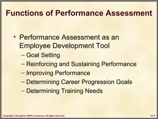 Copyright © Houghton Mifflin Company. All rights reserved. 10–6
Functions of Performance Assessment
• Performance Assessment as an
Employee Development Tool
– Goal Setting
– Reinforcing and Sustaining Performance
– Improving Performance
– Determining Career Progression Goals
– Determining Training Needs
 
