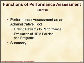 Copyright © Houghton Mifflin Company. All rights reserved. 10–7
Functions of Performance Assessment
(cont’d)
• Performance Assessment as an
Administrative Tool
– Linking Rewards to Performance
– Evaluation of HRM Policies
and Programs
• Summary
 
