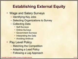 Copyright © Houghton Mifflin Company. All rights reserved. 11–16
Establishing External Equity
• Wage and Salary Surveys
– Identifying Key Jobs
– Selecting Organizations to Survey
– Collecting Data
• Self-Surveys
• Online Surveys
• Government Surveys
• Interpreting the Data
• Avoiding Antitrust
• Pay Level Policy
– Matching the Competition
– Adapting a Lead Policy
– Following a Lag Approach
 
