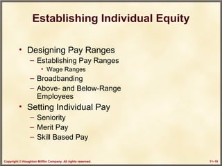 Copyright © Houghton Mifflin Company. All rights reserved. 11–18
Establishing Individual Equity
• Designing Pay Ranges
– Establishing Pay Ranges
• Wage Ranges
– Broadbanding
– Above- and Below-Range
Employees
• Setting Individual Pay
– Seniority
– Merit Pay
– Skill Based Pay
 