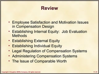 Copyright © Houghton Mifflin Company. All rights reserved. 11–24
Review
• Employee Satisfaction and Motivation Issues
in Compensation Design
• Establishing Internal Equity: Job Evaluation
Methods
• Establishing External Equity
• Establishing Individual Equity
• Legal Regulation of Compensation Systems
• Administering Compensation Systems
• The Issue of Comparable Worth
 