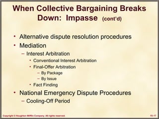 Copyright © Houghton Mifflin Company. All rights reserved. 15–17
When Collective Bargaining Breaks
Down: Impasse (cont’d)
• Alternative dispute resolution procedures
• Mediation
– Interest Arbitration
• Conventional Interest Arbitration
• Final-Offer Arbitration
– By Package
– By Issue
• Fact Finding
• National Emergency Dispute Procedures
– Cooling-Off Period
 