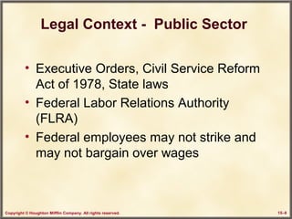 Copyright © Houghton Mifflin Company. All rights reserved. 15–8
Legal Context - Public Sector
• Executive Orders, Civil Service Reform
Act of 1978, State laws
• Federal Labor Relations Authority
(FLRA)
• Federal employees may not strike and
may not bargain over wages
 