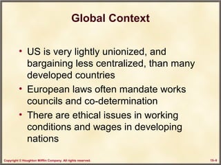 Copyright © Houghton Mifflin Company. All rights reserved. 15–9
Global Context
• US is very lightly unionized, and
bargaining less centralized, than many
developed countries
• European laws often mandate works
councils and co-determination
• There are ethical issues in working
conditions and wages in developing
nations
 