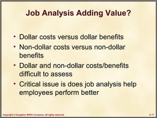 Copyright © Houghton Mifflin Company. All rights reserved. 4–17
Job Analysis Adding Value?
• Dollar costs versus dollar benefits
• Non-dollar costs versus non-dollar
benefits
• Dollar and non-dollar costs/benefits
difficult to assess
• Critical issue is does job analysis help
employees perform better
 