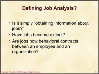Copyright © Houghton Mifflin Company. All rights reserved. 4–3
Defining Job Analysis?
• Is it simply “obtaining information about
jobs?”
• Have jobs become extinct?
• Are jobs now behavioral contracts
between an employee and an
organization?
 