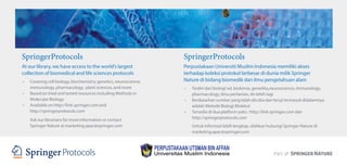 SpringerProtocols
At our library, we have access to the world’s largest
collection of biomedical and life sciences protocols
• Covering cell biology, biochemistry, genetics, neuroscience,
immunology, pharmacology, plant sciences, and more
• Based on tried and tested resources including Methods in
Molecular Biology
• Available on http://link.springer.com and
http://springerprotocols.com
Ask our librarians for more information or contact
Springer Nature at marketing.apac@springer.com
SpringerProtocols
Perpustakaan Universiti Muslim Indonesia memiliki akses
terhadap koleksi protokol terbesar di dunia milik Springer
Nature di bidang biomedik dan ilmu pengetahuan alam
• Terdiri dari biologi sel, biokimia, genetika,neuroscience, immunology,
pharmacology, ilmu pertanian, dn lebih lagi
• Berdasarkan sumber yang telah dicoba dan teruji termasuk didalamnya
adalah Metode Biologi Molekul
• Tersedia di dua platform yaitu : http://link.springer.com dan
http://springerprotocols.com
Untuk informasi lebih lengkap, silahkan hubungi Springer Nature di
marketing.apac@springer.com
 