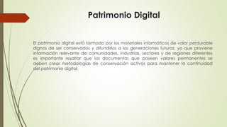 Patrimonio Digital
El patrimonio digital está formado por los materiales informáticos de valor perdurable
dignos de ser conservados y difundirlos a las generaciones futuras, ya que proviene
información relevante de comunidades, industrias, sectores y de regiones diferentes
es importante resaltar que los documentos que poseen valores permanentes se
deben crear metodologías de conservación activas para mantener la continuidad
del patrimonio digital.
 