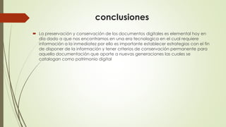 conclusiones
 La preservación y conservación de los documentos digitales es elemental hoy en
día dado a que nos encontramos en una era tecnologica en el cual requiere
información a la inmediatez por ello es importante establecer estrategias con el fin
de disponer de la información y tener criterios de conservación permanente para
aquella documentación que aporte a nuevas generaciones las cuales se
catalogan como patrimonio digital
 