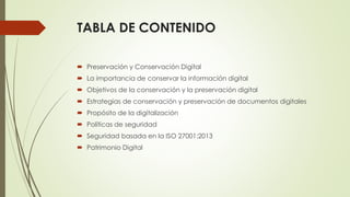 TABLA DE CONTENIDO
 Preservación y Conservación Digital
 La importancia de conservar la información digital
 Objetivos de la conservación y la preservación digital
 Estrategias de conservación y preservación de documentos digitales
 Propósito de la digitalización
 Políticas de seguridad
 Seguridad basada en la ISO 27001:2013
 Patrimonio Digital
 