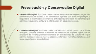 Preservación y Conservación Digital
 Preservación Digital: Son las acciones que se tienen en cuenta para asegurar la
permanencia y el acceso a los contenidos digitales con el fin de proteger y
resguardar la información de manera anticipada para crear mecanismos que
permitan recuperar y restaurar la información en caso de deterioro.
 Conservación Digital: Son las acciones que se toman a corto plazo con el fin de
anticipar, prevenir, detener o retardar el deterioro del soporte digital con el
propósito de tenerlos permanentemente en condiciones de usabilidad y que
permita la reconversión a nuevos soportes, sistemas y formatos digitales con el
fin de garantizar su accesibilidad.
 