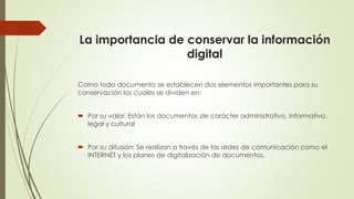 La importancia de conservar la información
digital
Como todo documento se establecen dos elementos importantes para su
conservación los cuales se dividen en:
 Por su valor: Están los documentos de carácter administrativo, informativo,
legal y cultural
 Por su difusión: Se realizan a través de las redes de comunicación como el
INTERNET y los planes de digitalización de documentos.
 