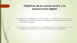Objetivos de la conservación y la
preservación digital
 Asegurar la legibilidad el cual permite la facilidad del acceso a la
información, que esta conserve la integridad de los documentos y que la
información se legible.
 Conservar la autenticidad e integridad de los documentos con el
propósito de que estos no vayan a ser modificados ni adulterados.
 