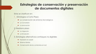 Estrategias de conservación y preservación
de documentos digitales
Estas se clasifican en:
1. Estrategias a Corto Plazo:
 La conservación de entornos tecnológicos
 La Conversión
 La renovación
2. Mediano plazo
 La migración
 La Emulación
3. Estrategias alternativas o enfoques no digitales
 Impresión en papel
 Sistema hibrido
 Conservación de los contenidos en red
 