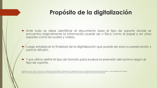 Propósito de la digitalización
 Ante todo se debe identificar el documento ósea el tipo de soporte donde se
encuentra originalmente la información puede ser n físico como el papel o en otros
soportes como los audios y videos.
 Luego establecer la finalidad de la digitalización que puede ser para su preservación y
para la difusión.
 Y por ultimo definir el tipo de formato para evaluar la extensión del archivo según el
tipo de soporte.
Gobierno Vasco. (2011). Kultura 2.0. F ORMATOS DE DIFUSIÓN y FORMATOS DE PRESERVACIÓN DE CONTENIDOS DIGITALES. Recuperado el 1 de septiembre 2018 desde
http://www.kultura.ejgv.euskadi.eus/contenidos/informacion/kultura2_0_prestakuntz a/es_k20_form/adjuntos/cuaderno-DIG-52.pdf .
 