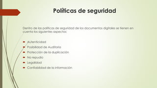 Políticas de seguridad
Dentro de las políticas de seguridad de los documentos digitales se tienen en
cuenta los siguientes aspectos:
 Autenticidad
 Posibilidad de Auditoria
 Protección de la duplicación
 No repudio
 Legalidad
 Confiablidad de la información
 