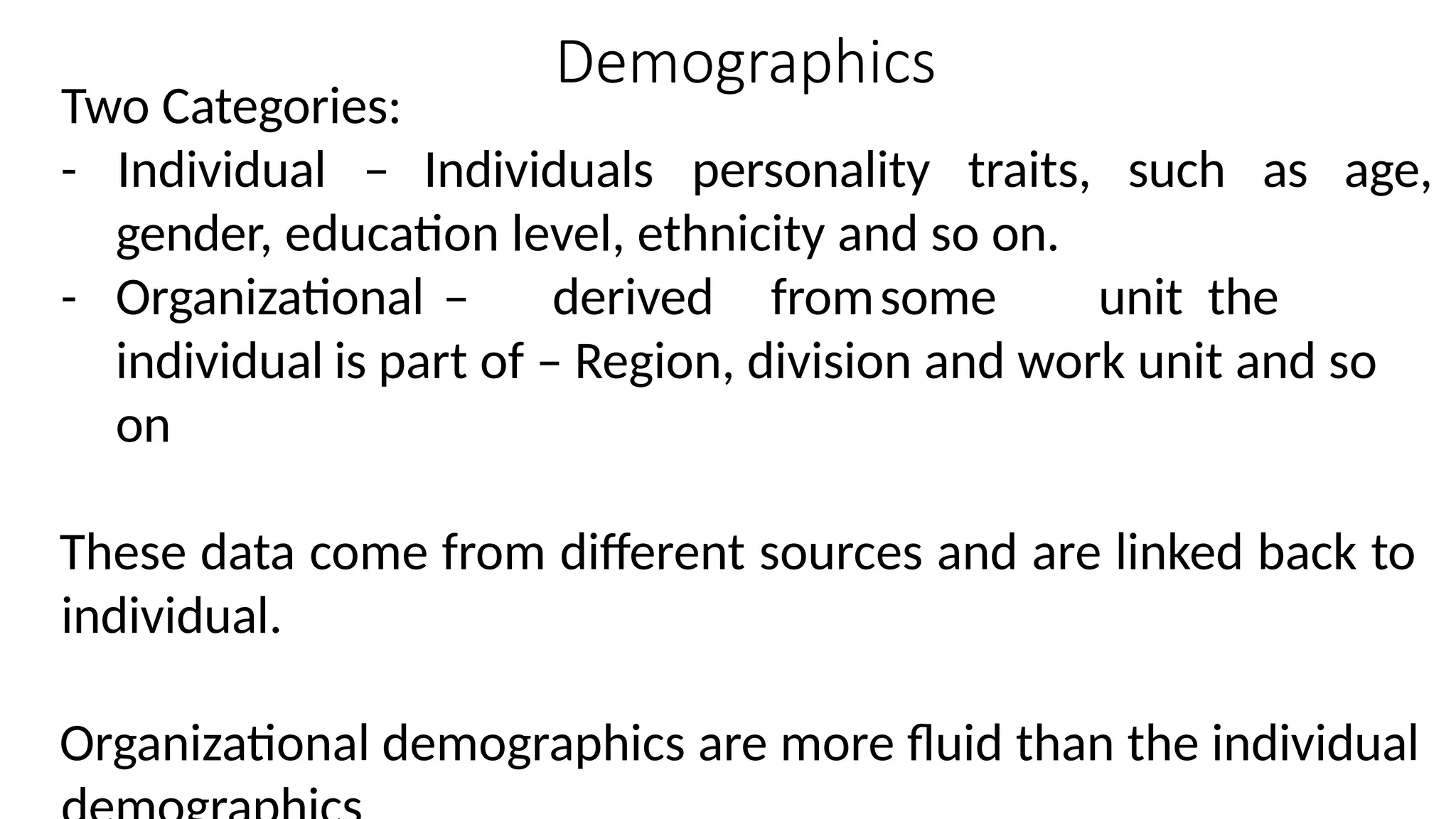 Demographics
Two Categories:
- Individual – Individuals personality traits, such as age,
gender, education level, ethnicity and so on.
- Organizational – derived fromsome unit the
individual is part of – Region, division and work unit and so
on
These data come from different sources and are linked back to
individual.
Organizational demographics are more fluid than the individual
 