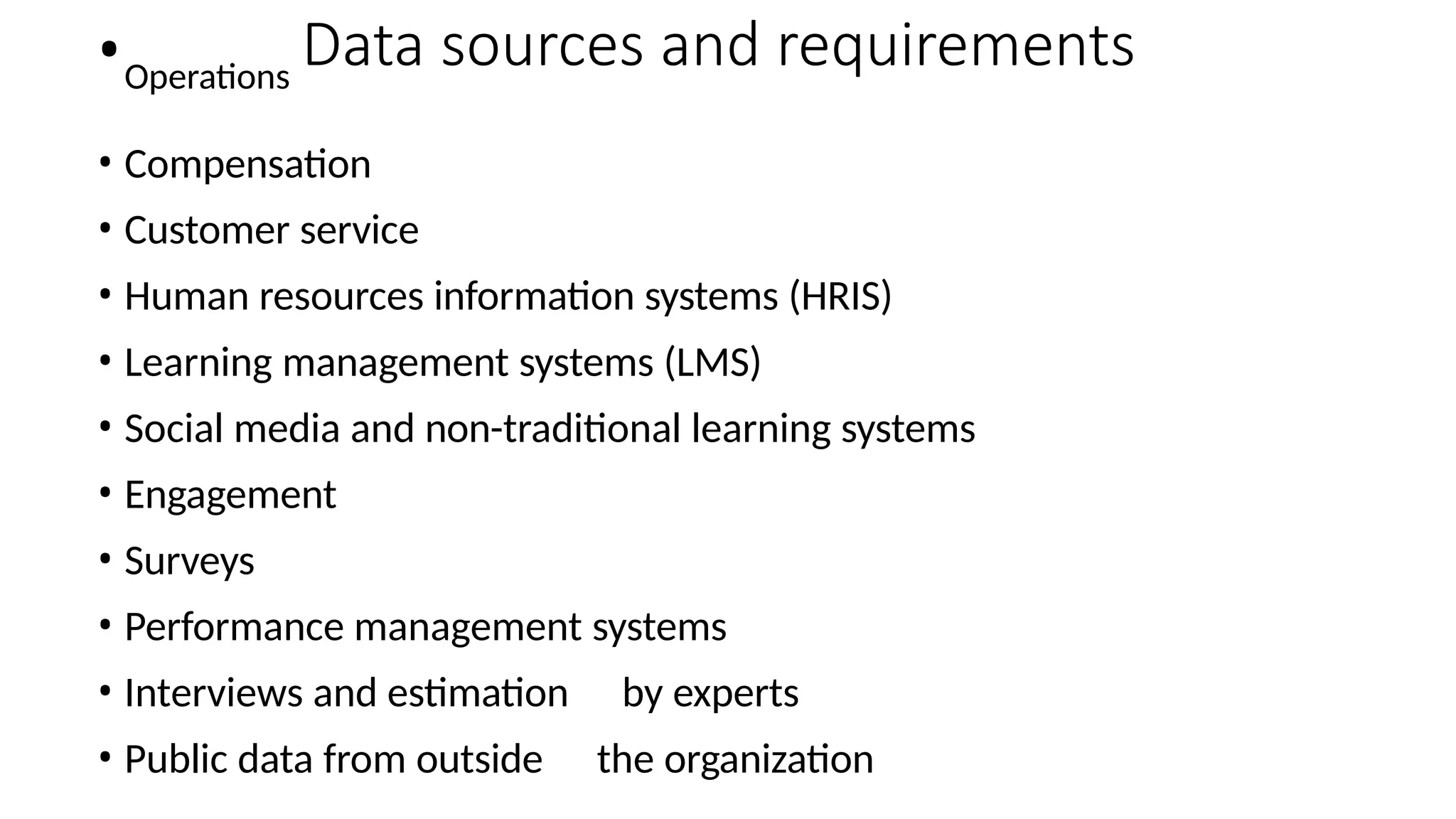 •Operations
Data sources and requirements
• Compensation
• Customer service
• Human resources information systems (HRIS)
• Learning management systems (LMS)
• Social media and non-traditional learning systems
• Engagement
• Surveys
• Performance management systems
• Interviews and estimation by experts
• Public data from outside the organization
 