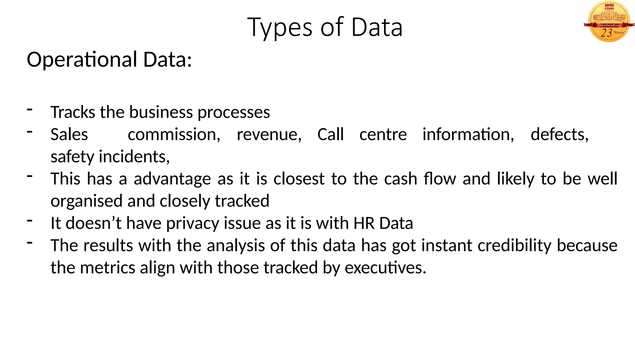 Types of Data
Operational Data:
- Tracks the business processes
- Sales commission, revenue, Call centre information, defects,
safety incidents,
- This has a advantage as it is closest to the cash flow and likely to be well
organised and closely tracked
- It doesn’t have privacy issue as it is with HR Data
- The results with the analysis of this data has got instant credibility because
the metrics align with those tracked by executives.
 