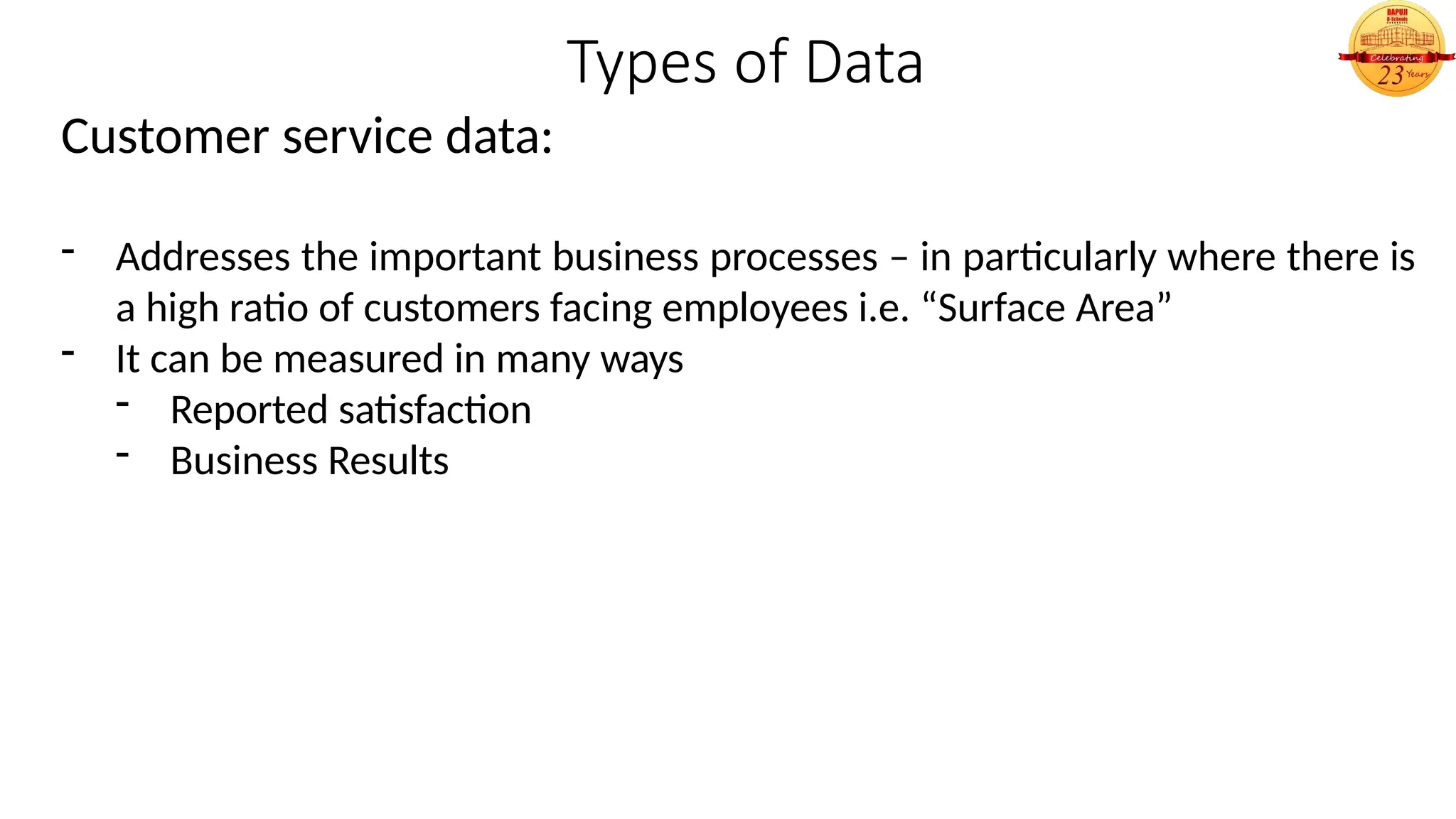 Types of Data
Customer service data:
- Addresses the important business processes – in particularly where there is
a high ratio of customers facing employees i.e. “Surface Area”
- It can be measured in many ways
- Reported satisfaction
- Business Results
 