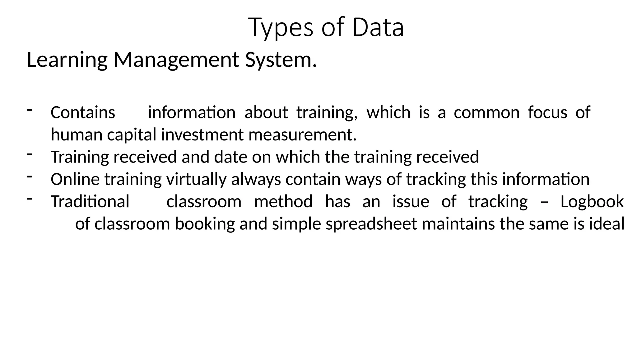 Types of Data
Learning Management System.
- Contains information about training, which is a common focus of
human capital investment measurement.
- Training received and date on which the training received
- Online training virtually always contain ways of tracking this information
- Traditional classroom method has an issue of tracking – Logbook
of classroom booking and simple spreadsheet maintains the same is ideal
 