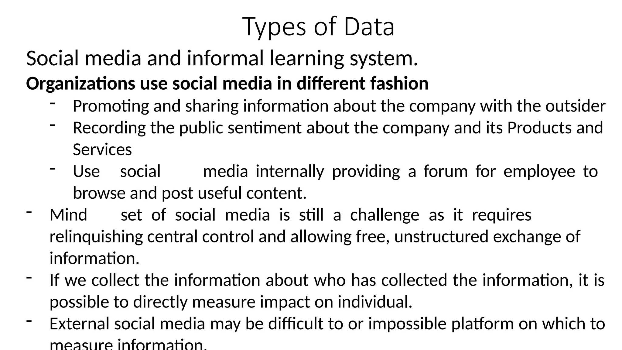 Types of Data
Social media and informal learning system.
Organizations use social media in different fashion
- Promoting and sharing information about the company with the outsider
- Recording the public sentiment about the company and its Products and
Services
- Use social media internally providing a forum for employee to
browse and post useful content.
- Mind set of social media is still a challenge as it requires
relinquishing central control and allowing free, unstructured exchange of
information.
- If we collect the information about who has collected the information, it is
possible to directly measure impact on individual.
- External social media may be difficult to or impossible platform on which to
 