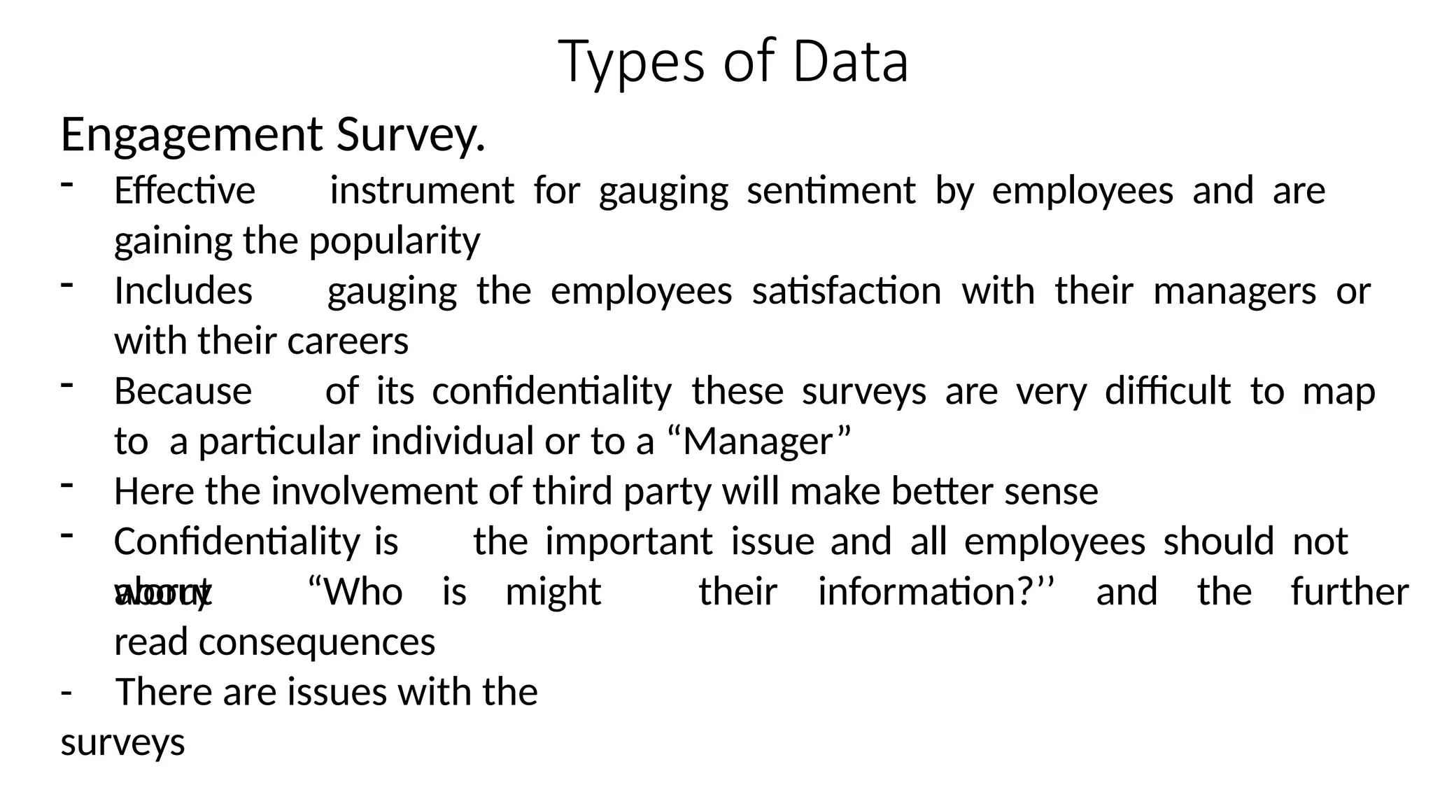 Types of Data
Engagement Survey.
- Effective instrument for gauging sentiment by employees and are
gaining the popularity
- Includes gauging the employees satisfaction with their managers or
with their careers
- Because of its confidentiality these surveys are very difficult to map
to a particular individual or to a “Manager”
- Here the involvement of third party will make better sense
- Confidentiality is the important issue and all employees should not
worry their information?’’ and the further
about “Who is might
read consequences
- There are issues with the
surveys
 