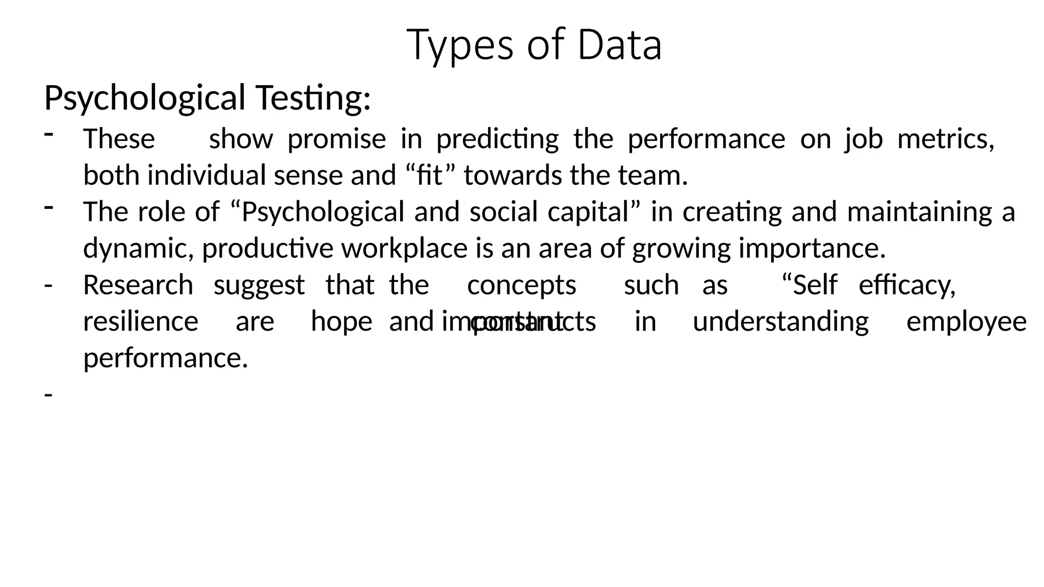 Types of Data
Psychological Testing:
- These show promise in predicting the performance on job metrics,
both individual sense and “fit” towards the team.
- The role of “Psychological and social capital” in creating and maintaining a
dynamic, productive workplace is an area of growing importance.
- Research
resilience
suggest
are
that the concepts such as “Self efficacy,
hope and important
constructs in understanding employee
performance.
-
 