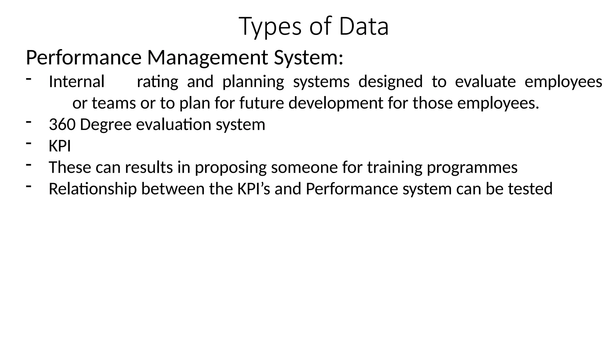 Types of Data
Performance Management System:
- Internal rating and planning systems designed to evaluate employees
or teams or to plan for future development for those employees.
- 360 Degree evaluation system
- KPI
- These can results in proposing someone for training programmes
- Relationship between the KPI’s and Performance system can be tested
 