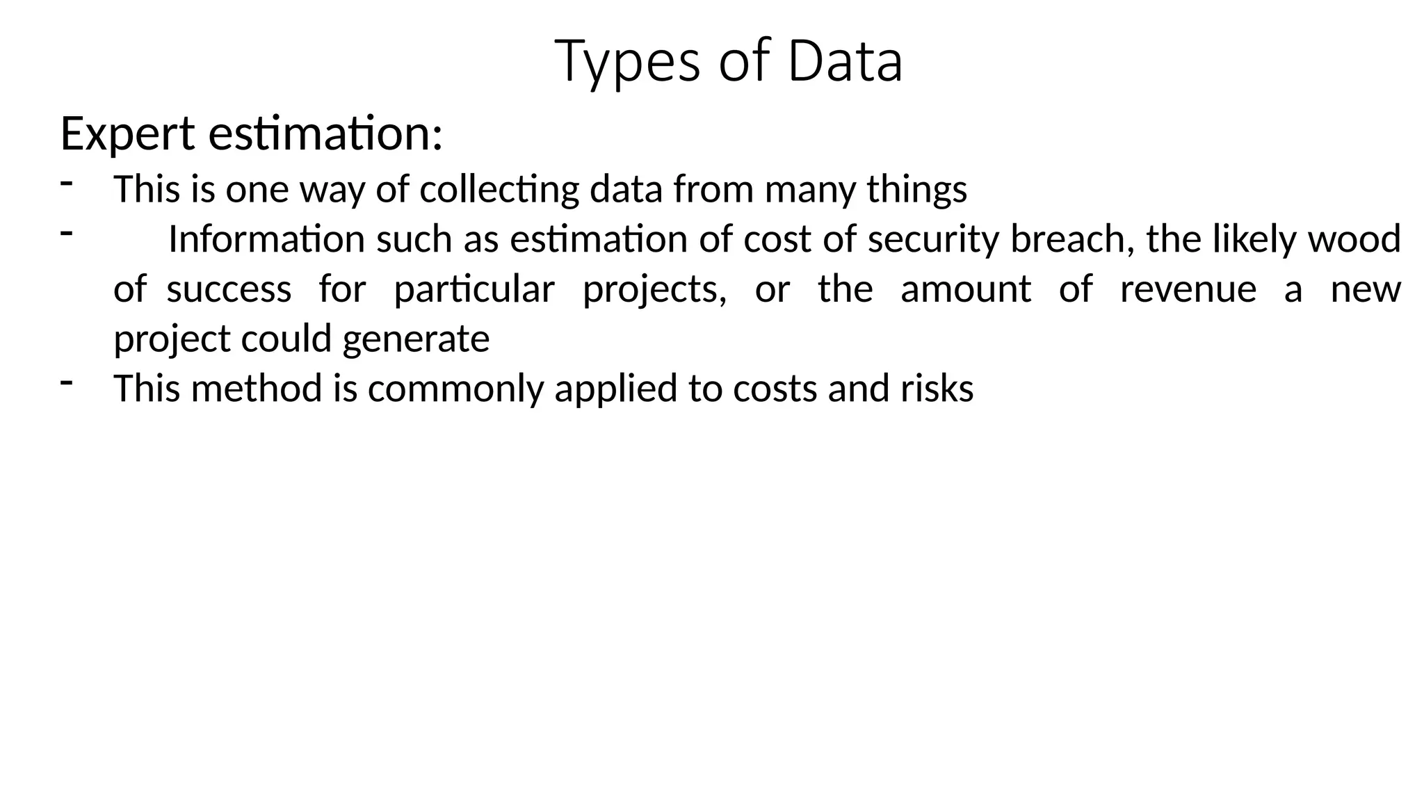Types of Data
Expert estimation:
- This is one way of collecting data from many things
- Information such as estimation of cost of security breach, the likely wood
of success for particular projects, or the amount of revenue a new
project could generate
- This method is commonly applied to costs and risks
 