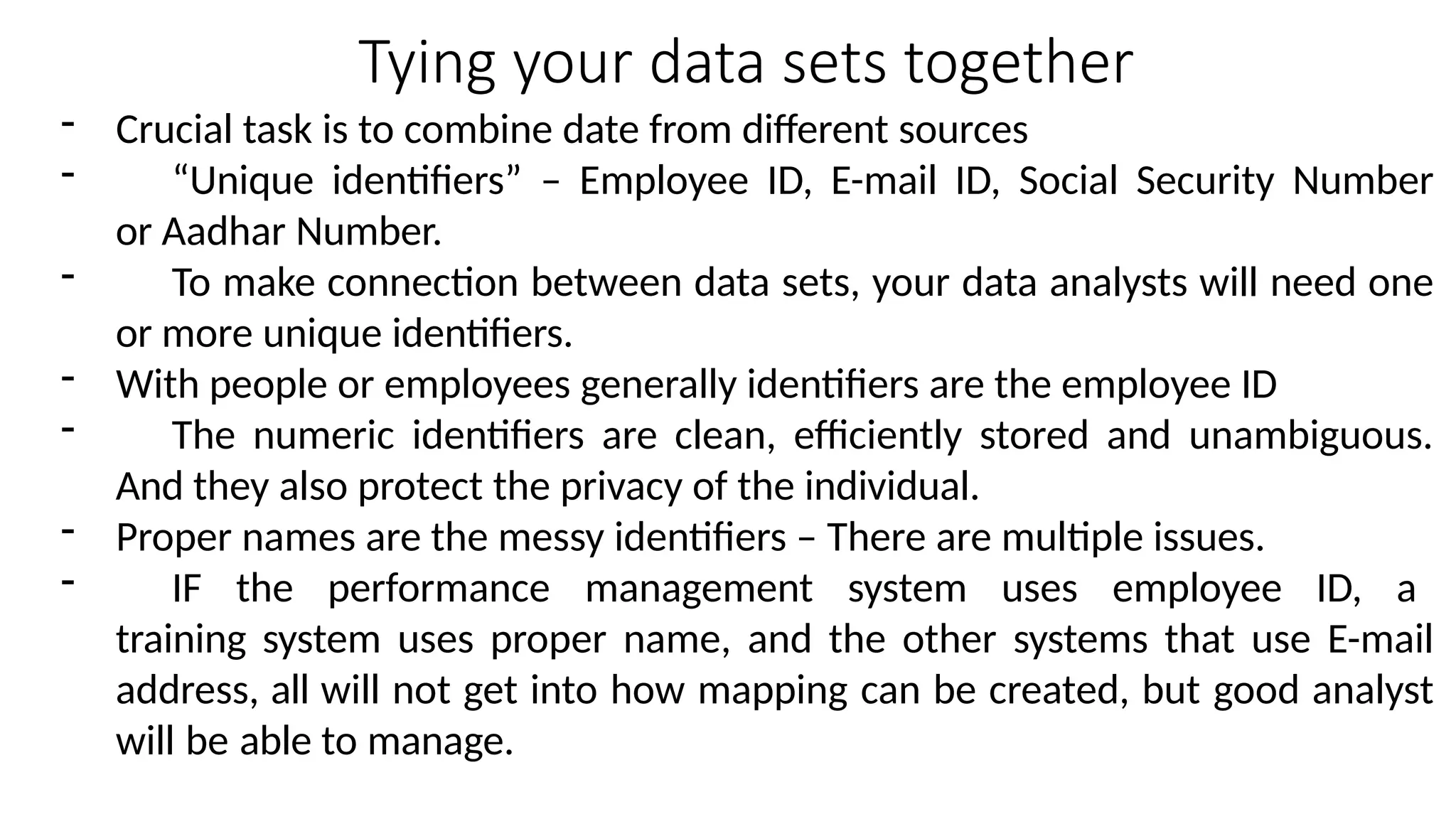 Tying your data sets together
- Crucial task is to combine date from different sources
- “Unique identifiers” – Employee ID, E-mail ID, Social Security Number
or Aadhar Number.
- To make connection between data sets, your data analysts will need one
or more unique identifiers.
- With people or employees generally identifiers are the employee ID
- The numeric identifiers are clean, efficiently stored and unambiguous.
And they also protect the privacy of the individual.
- Proper names are the messy identifiers – There are multiple issues.
- IF the performance management system uses employee ID, a
training system uses proper name, and the other systems that use E-mail
address, all will not get into how mapping can be created, but good analyst
will be able to manage.
 