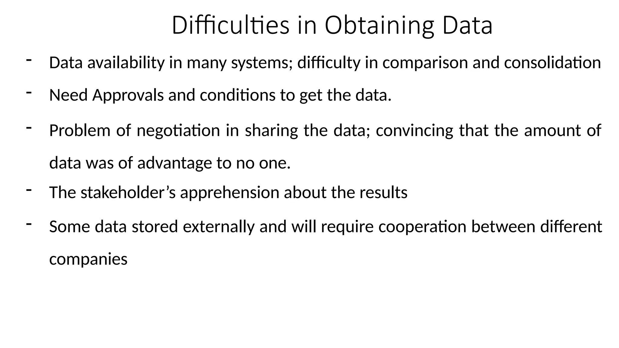 Difficulties in Obtaining Data
- Data availability in many systems; difficulty in comparison and consolidation
- Need Approvals and conditions to get the data.
- Problem of negotiation in sharing the data; convincing that the amount of
data was of advantage to no one.
- The stakeholder’s apprehension about the results
- Some data stored externally and will require cooperation between different
companies
 
