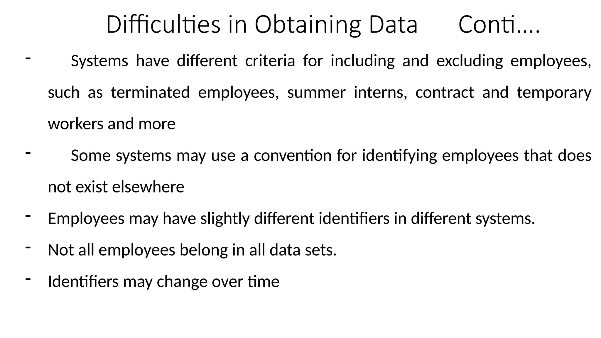 Difficulties in Obtaining Data Conti….
- Systems have different criteria for including and excluding employees,
such as terminated employees, summer interns, contract and temporary
workers and more
- Some systems may use a convention for identifying employees that does
not exist elsewhere
- Employees may have slightly different identifiers in different systems.
- Not all employees belong in all data sets.
- Identifiers may change over time
 