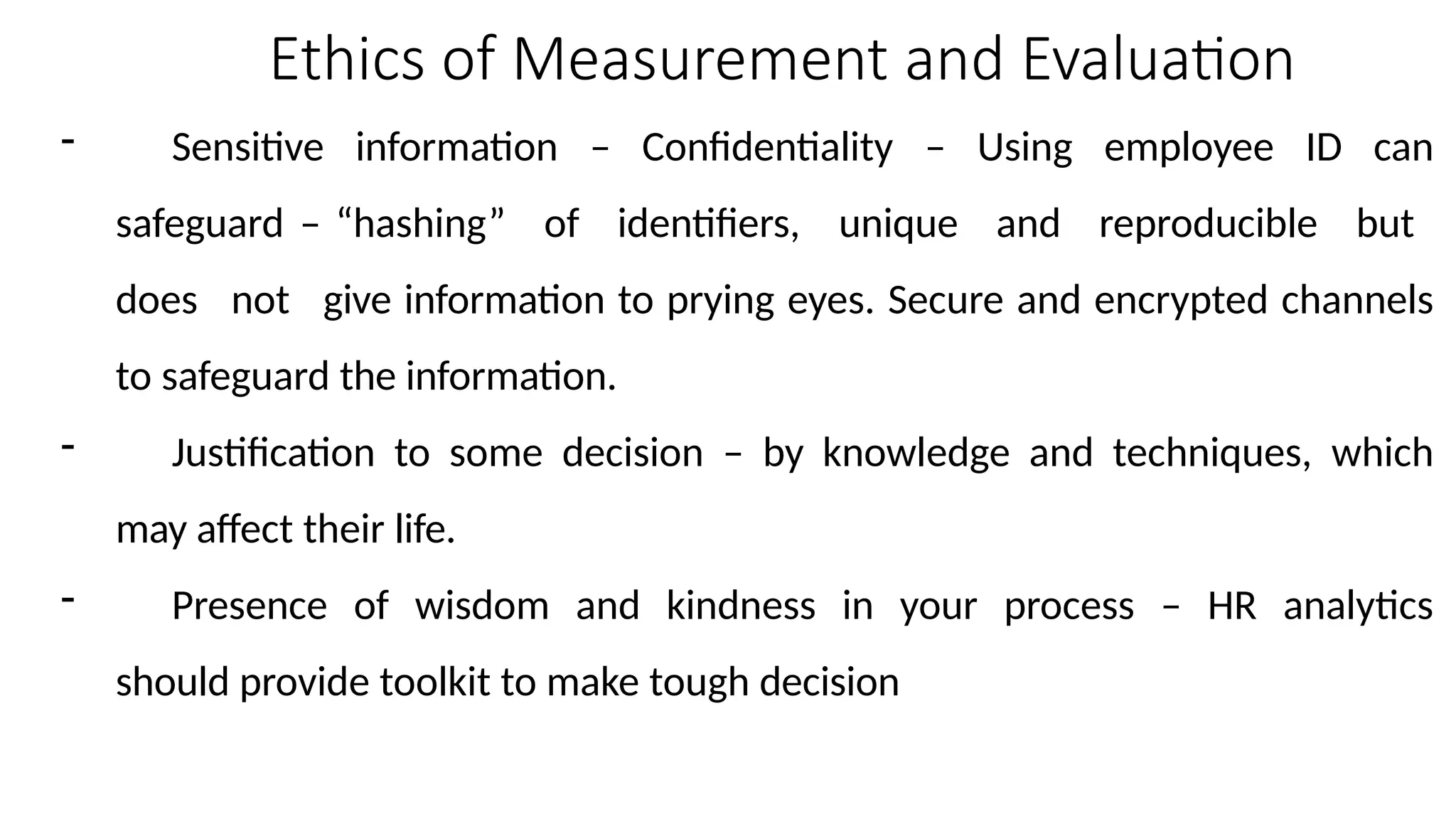 Ethics of Measurement and Evaluation
- Sensitive information – Confidentiality – Using employee ID can
safeguard – “hashing” of identifiers, unique and reproducible but
does not give information to prying eyes. Secure and encrypted channels
to safeguard the information.
- Justification to some decision – by knowledge and techniques, which
may affect their life.
- Presence of wisdom and kindness in your process – HR analytics
should provide toolkit to make tough decision
 