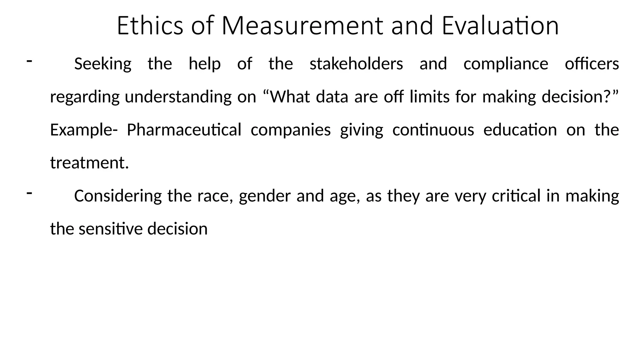 Ethics of Measurement and Evaluation
- Seeking the help of the stakeholders and compliance officers
regarding understanding on “What data are off limits for making decision?”
Example- Pharmaceutical companies giving continuous education on the
treatment.
- Considering the race, gender and age, as they are very critical in making
the sensitive decision
 
