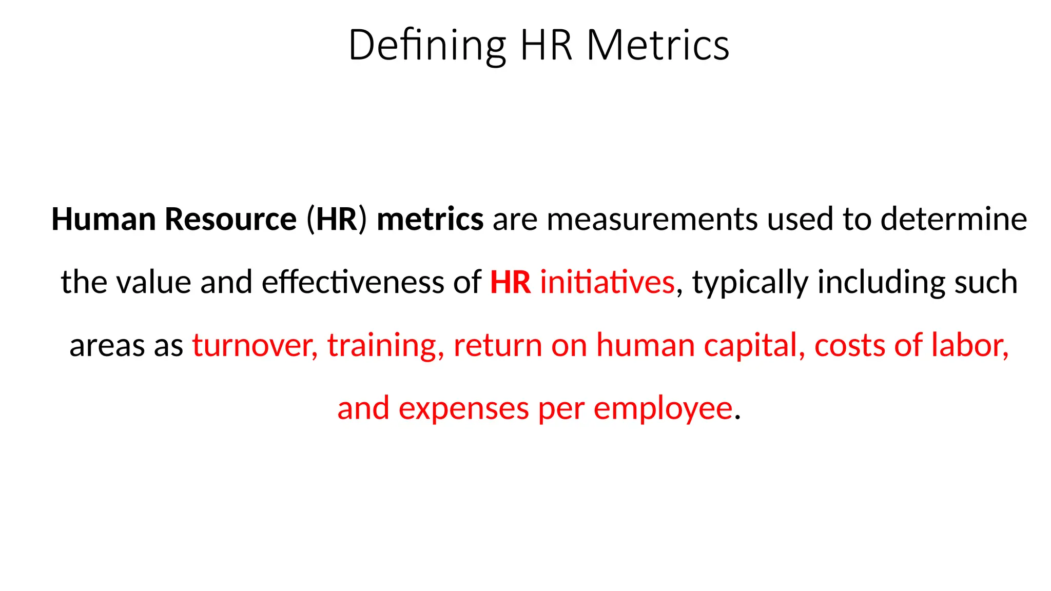 Defining HR Metrics
Human Resource (HR) metrics are measurements used to determine
the value and effectiveness of HR initiatives, typically including such
areas as turnover, training, return on human capital, costs of labor,
and expenses per employee.
 