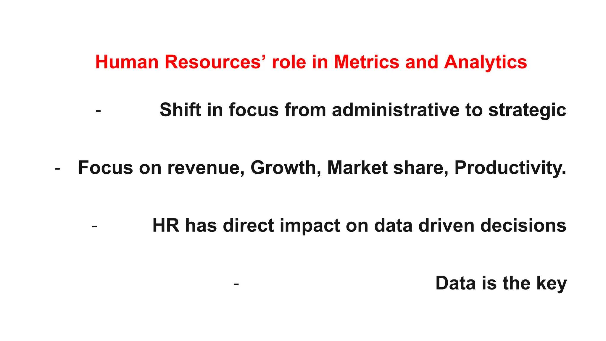 Human Resources’ role in Metrics and Analytics
- Shift in focus from administrative to strategic
- Focus on revenue, Growth, Market share, Productivity.
- HR has direct impact on data driven decisions
- Data is the key
 