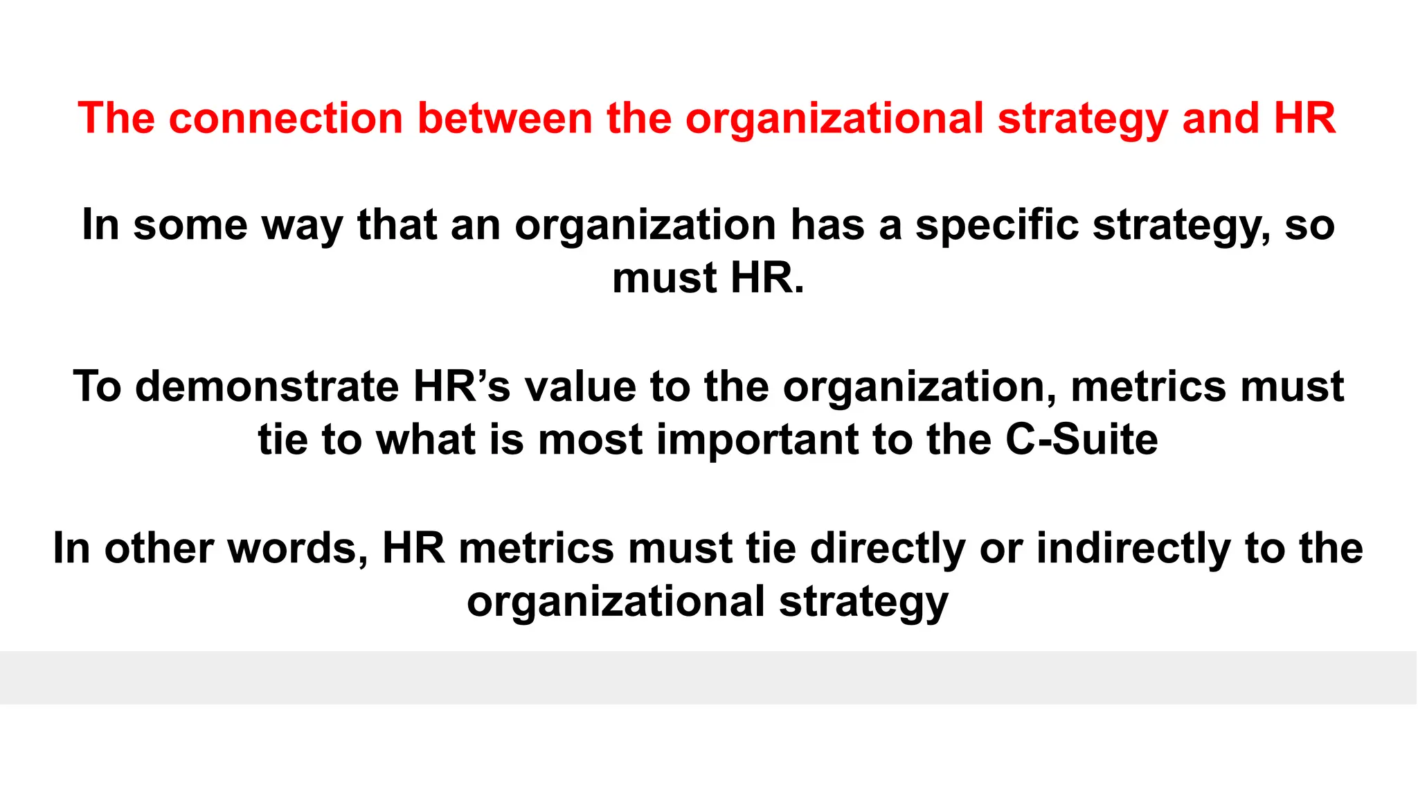 The connection between the organizational strategy and HR
In some way that an organization has a specific strategy, so
must HR.
To demonstrate HR’s value to the organization, metrics must
tie to what is most important to the C-Suite
In other words, HR metrics must tie directly or indirectly to the
organizational strategy
 