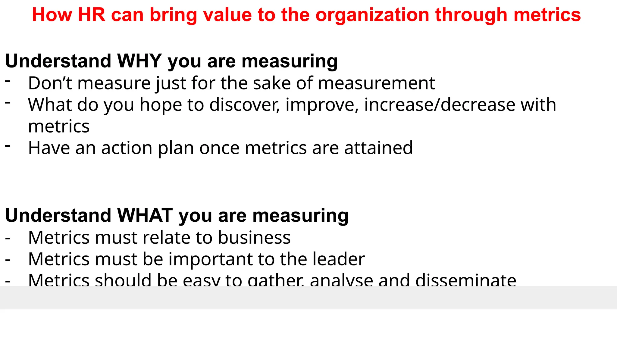 How HR can bring value to the organization through metrics
Understand WHY you are measuring
- Don’t measure just for the sake of measurement
- What do you hope to discover, improve, increase/decrease with
metrics
- Have an action plan once metrics are attained
Understand WHAT you are measuring
- Metrics must relate to business
- Metrics must be important to the leader
- Metrics should be easy to gather, analyse and disseminate
 