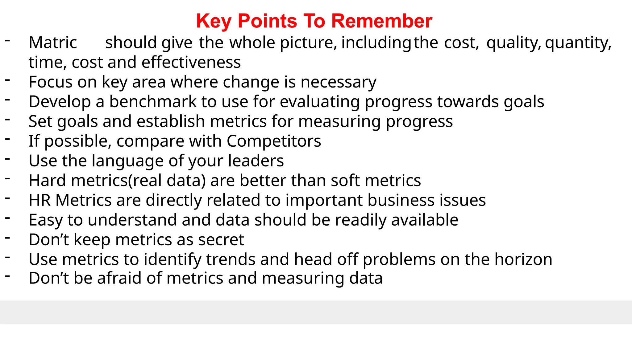 Key Points To Remember
- Matric should give the whole picture, includingthe cost, quality, quantity,
time, cost and effectiveness
- Focus on key area where change is necessary
- Develop a benchmark to use for evaluating progress towards goals
- Set goals and establish metrics for measuring progress
- If possible, compare with Competitors
- Use the language of your leaders
- Hard metrics(real data) are better than soft metrics
- HR Metrics are directly related to important business issues
- Easy to understand and data should be readily available
- Don’t keep metrics as secret
- Use metrics to identify trends and head off problems on the horizon
- Don’t be afraid of metrics and measuring data
 