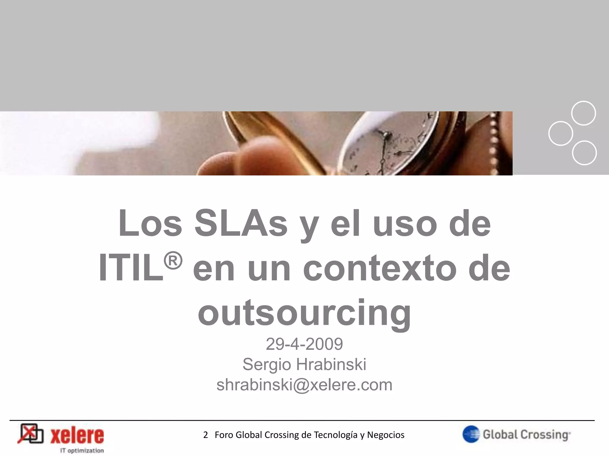 Los SLAs y el uso de
ITIL® en un contexto de
      outsourcing
              29-4-2009
           Sergio Hrabinski
        shrabinski@xelere.com

                                                       1
     2 Foro Global Crossing de Tecnología y Negocios
 