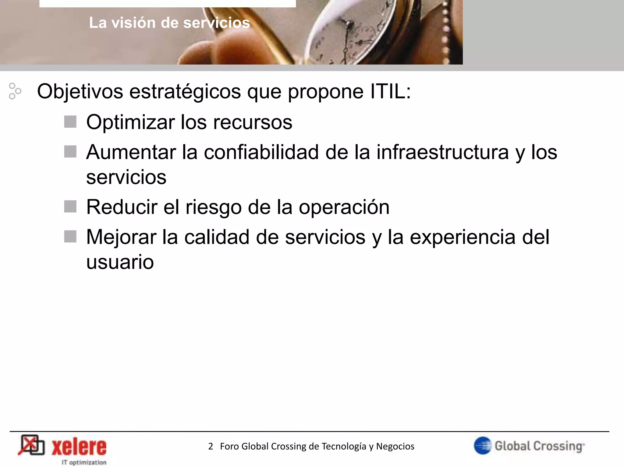 La visión de servicios



Objetivos estratégicos que propone ITIL:
   Optimizar los recursos
   Aumentar la confiabilidad de la infraestructura y los
     servicios
   Reducir el riesgo de la operación
   Mejorar la calidad de servicios y la experiencia del
     usuario




                     2 Foro Global Crossing de Tecnología y Negocios
 