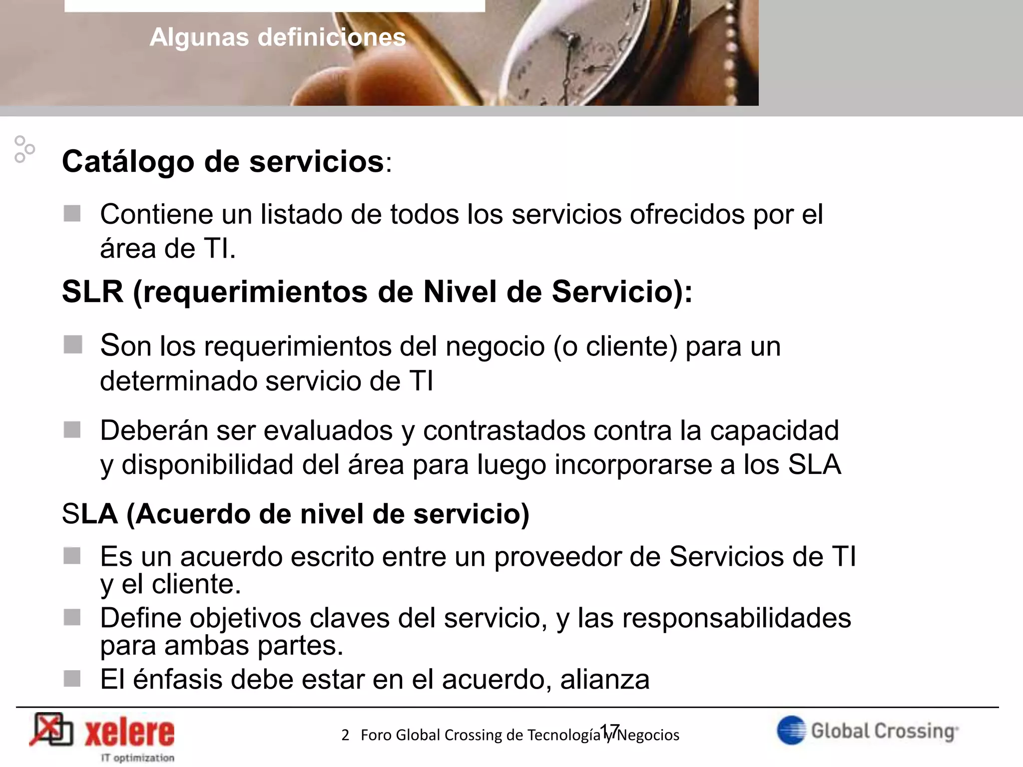 Algunas definiciones



Catálogo de servicios:
 Contiene un listado de todos los servicios ofrecidos por el
  área de TI.
SLR (requerimientos de Nivel de Servicio):
 Son los requerimientos del negocio (o cliente) para un
   determinado servicio de TI
 Deberán ser evaluados y contrastados contra la capacidad
  y disponibilidad del área para luego incorporarse a los SLA
SLA (Acuerdo de nivel de servicio)
 Es un acuerdo escrito entre un proveedor de Servicios de TI
  y el cliente.
 Define objetivos claves del servicio, y las responsabilidades
  para ambas partes.
 El énfasis debe estar en el acuerdo, alianza
                                                                        17
                      2 Foro Global Crossing de Tecnología17
                                                           y Negocios
 