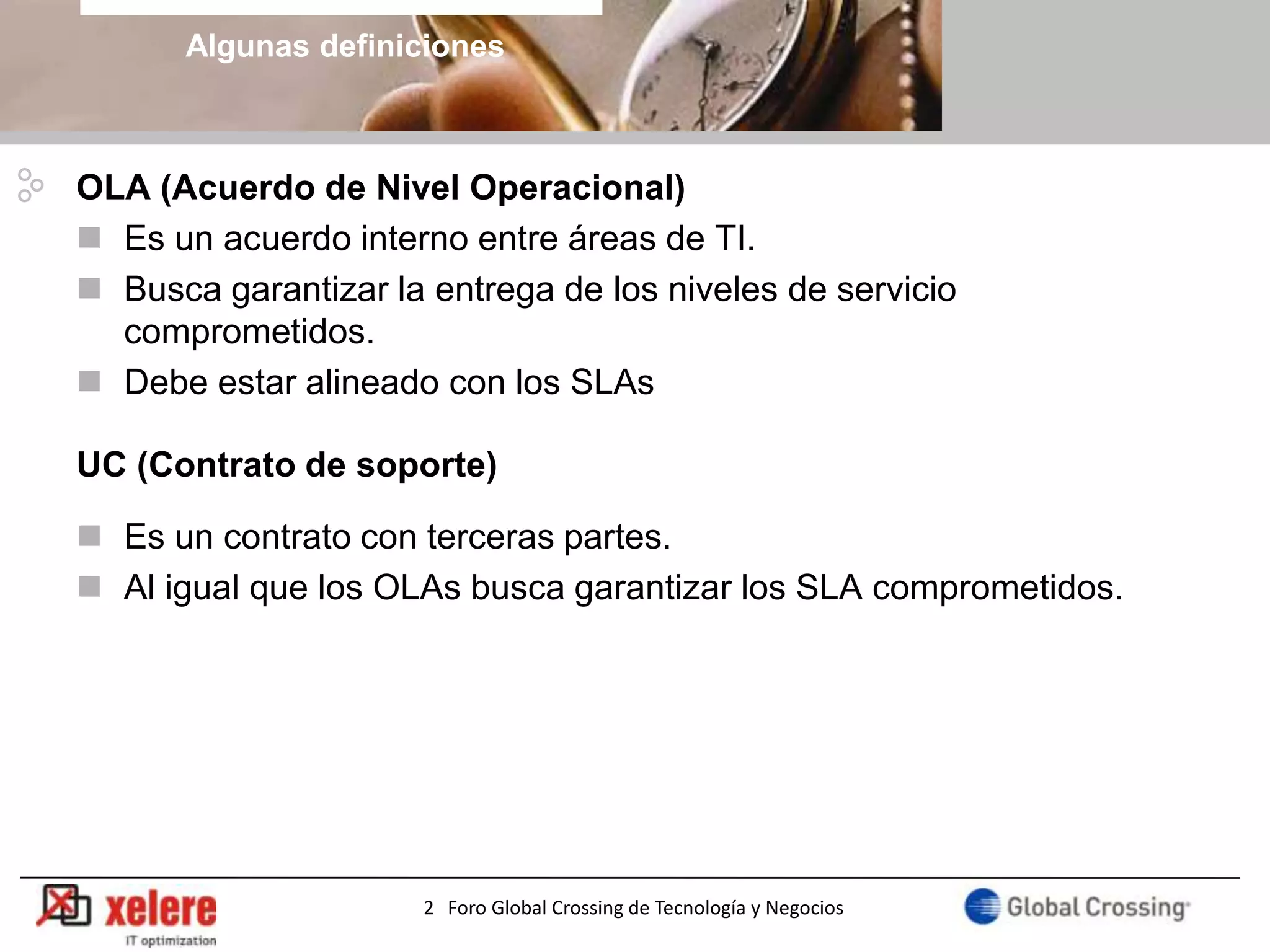 Algunas definiciones



OLA (Acuerdo de Nivel Operacional)
 Es un acuerdo interno entre áreas de TI.
 Busca garantizar la entrega de los niveles de servicio
  comprometidos.
 Debe estar alineado con los SLAs

UC (Contrato de soporte)

 Es un contrato con terceras partes.
 Al igual que los OLAs busca garantizar los SLA comprometidos.




                      2 Foro Global Crossing de Tecnología y Negocios
 