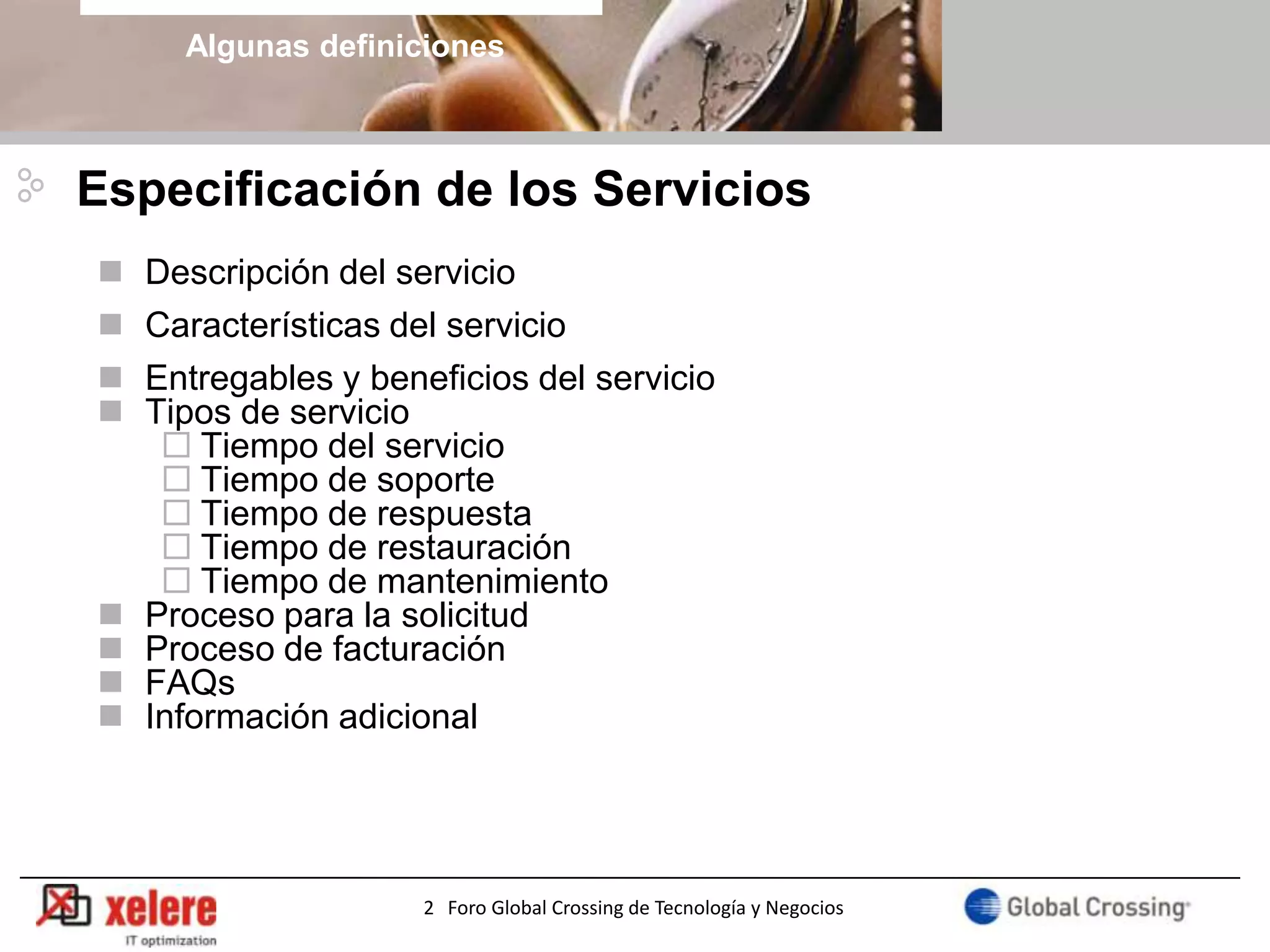Algunas definiciones



Especificación de los Servicios
   Descripción del servicio
   Características del servicio
   Entregables y beneficios del servicio
   Tipos de servicio
      Tiempo del servicio
      Tiempo de soporte
      Tiempo de respuesta
      Tiempo de restauración
      Tiempo de mantenimiento
   Proceso para la solicitud
   Proceso de facturación
   FAQs
   Información adicional




                      2 Foro Global Crossing de Tecnología y Negocios
 