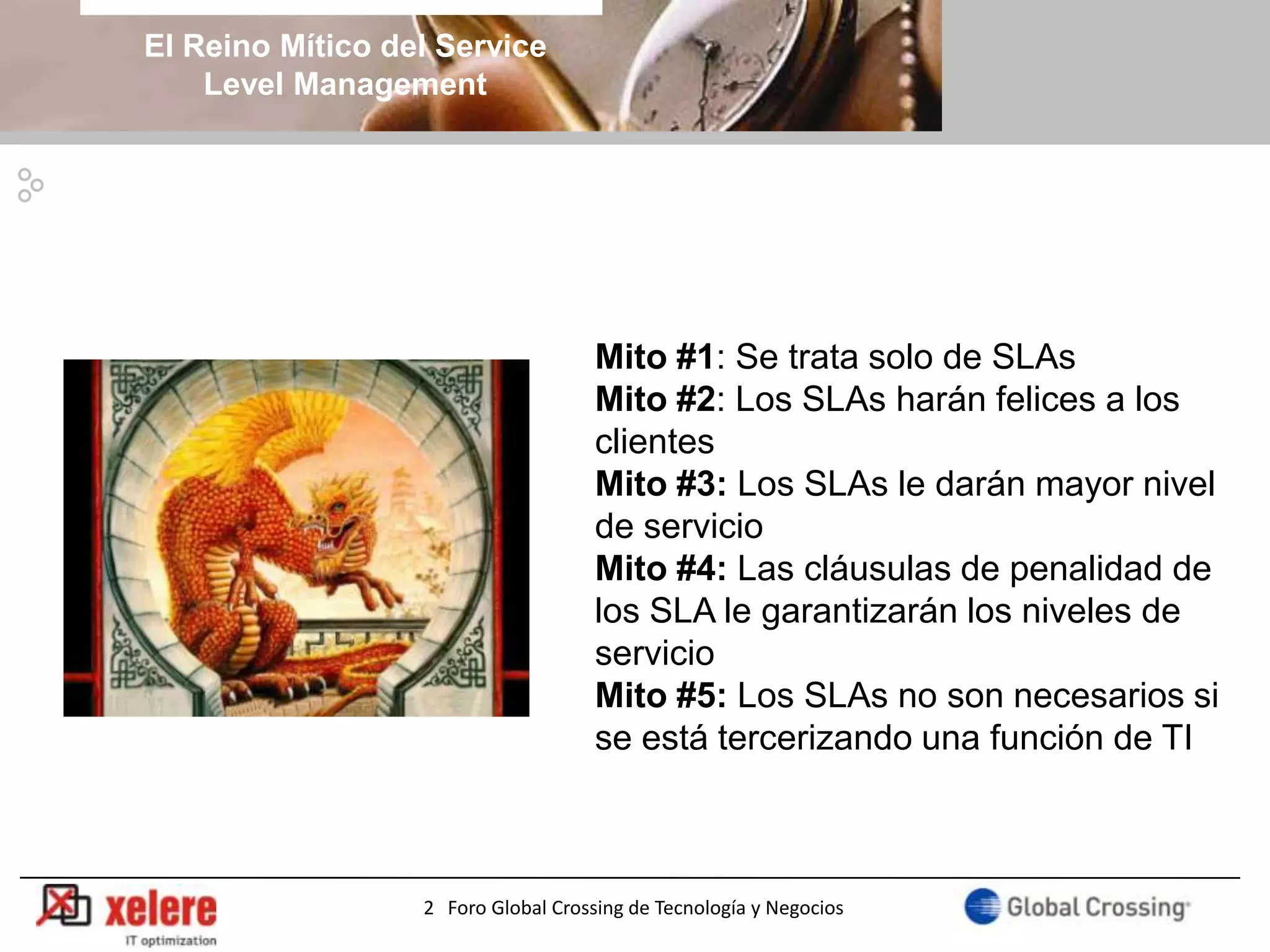 El Reino Mítico del Service
    Level Management




                                     Mito #1: Se trata solo de SLAs
                                     Mito #2: Los SLAs harán felices a los
                                     clientes
                                     Mito #3: Los SLAs le darán mayor nivel
                                     de servicio
                                     Mito #4: Las cláusulas de penalidad de
                                     los SLA le garantizarán los niveles de
                                     servicio
                                     Mito #5: Los SLAs no son necesarios si
                                     se está tercerizando una función de TI



                  2 Foro Global Crossing de Tecnología y Negocios
 