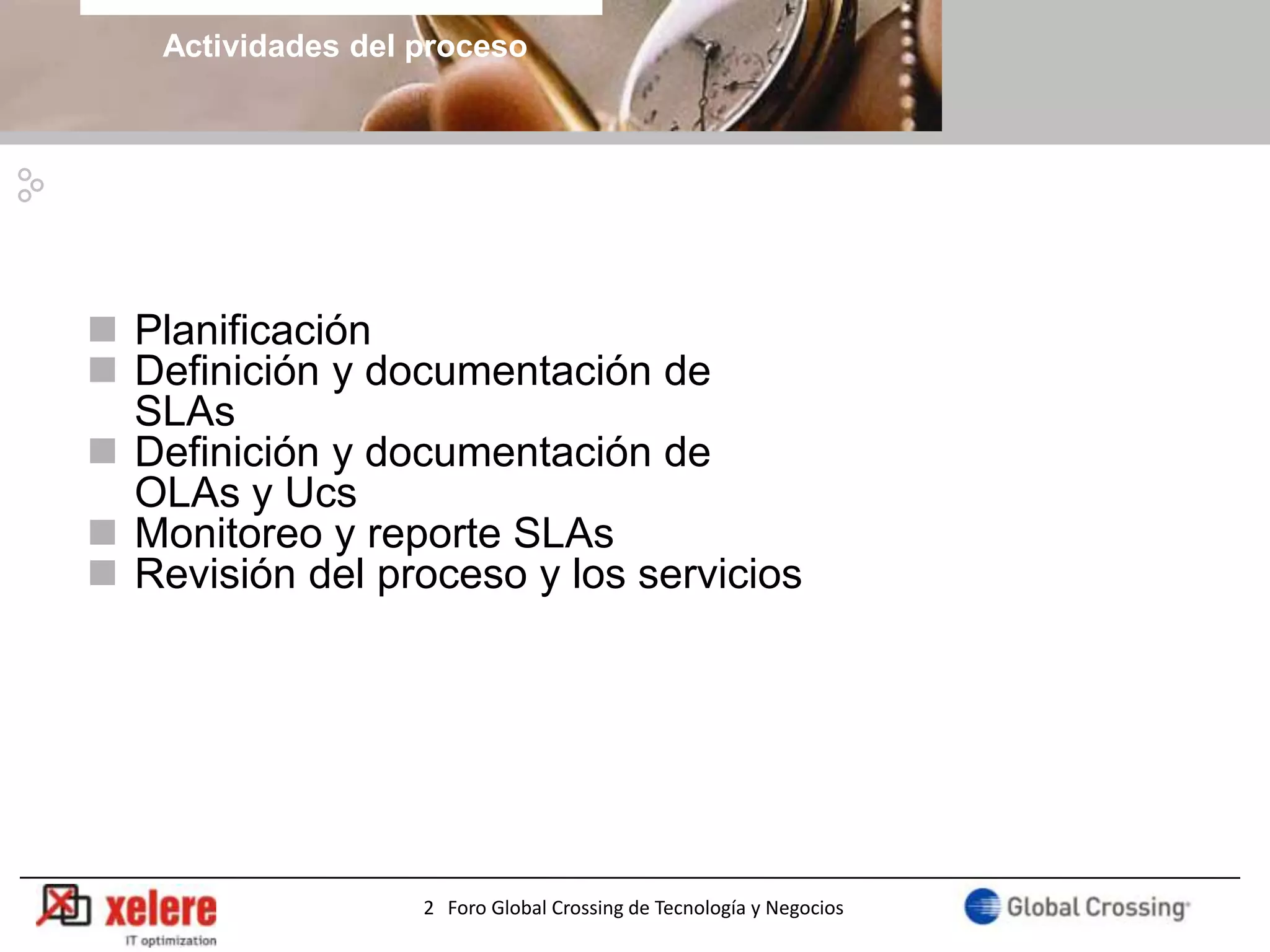 Actividades del proceso




 Planificación
 Definición y documentación de
  SLAs
 Definición y documentación de
  OLAs y Ucs
 Monitoreo y reporte SLAs
 Revisión del proceso y los servicios




                    2 Foro Global Crossing de Tecnología y Negocios
 
