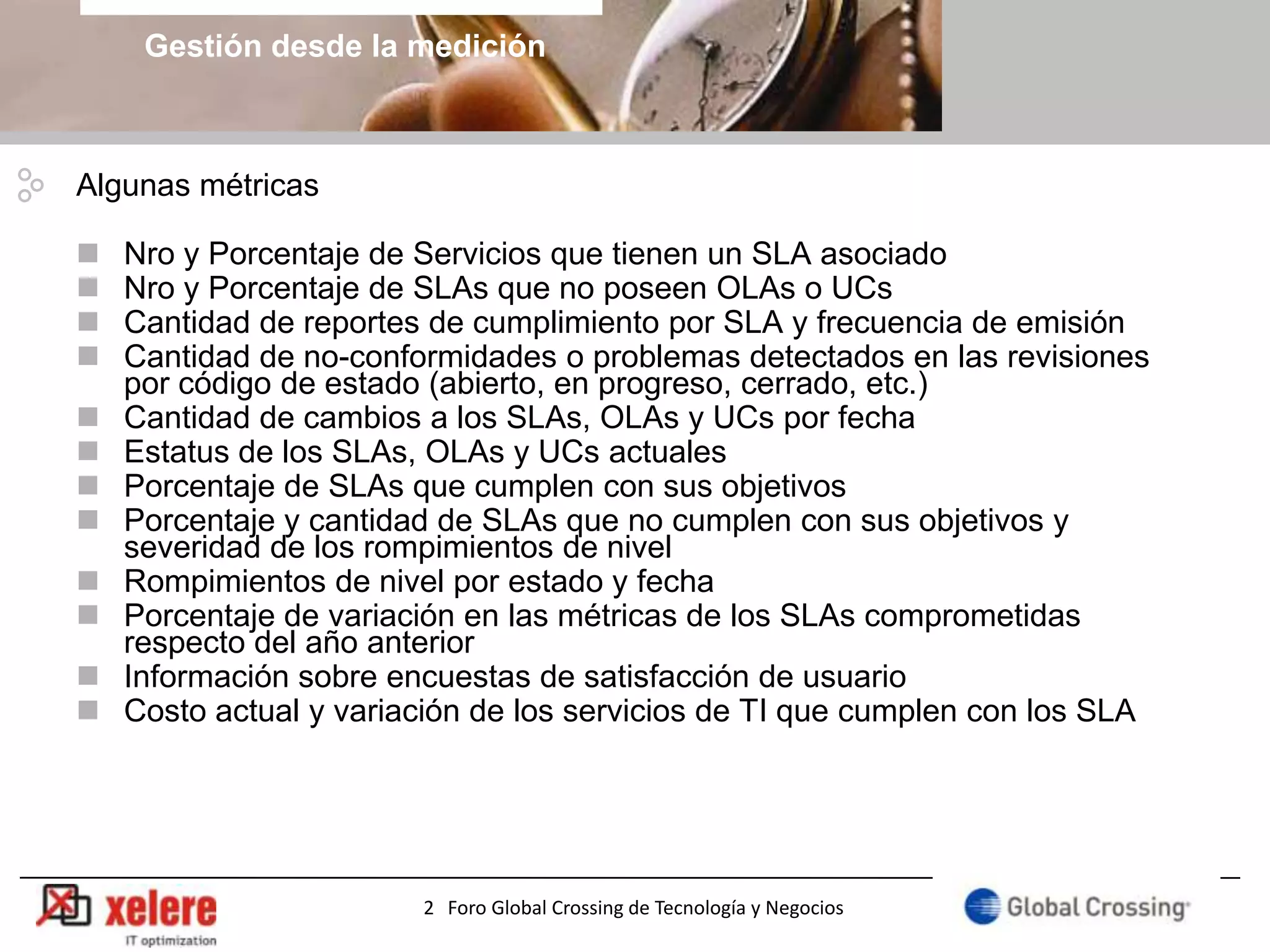 Gestión desde la medición



Algunas métricas

   Nro y Porcentaje de Servicios que tienen un SLA asociado
   Nro y Porcentaje de SLAs que no poseen OLAs o UCs
   Cantidad de reportes de cumplimiento por SLA y frecuencia de emisión
   Cantidad de no-conformidades o problemas detectados en las revisiones
    por código de estado (abierto, en progreso, cerrado, etc.)
   Cantidad de cambios a los SLAs, OLAs y UCs por fecha
   Estatus de los SLAs, OLAs y UCs actuales
   Porcentaje de SLAs que cumplen con sus objetivos
   Porcentaje y cantidad de SLAs que no cumplen con sus objetivos y
    severidad de los rompimientos de nivel
   Rompimientos de nivel por estado y fecha
   Porcentaje de variación en las métricas de los SLAs comprometidas
    respecto del año anterior
   Información sobre encuestas de satisfacción de usuario
   Costo actual y variación de los servicios de TI que cumplen con los SLA




                        2 Foro Global Crossing de Tecnología y Negocios
 